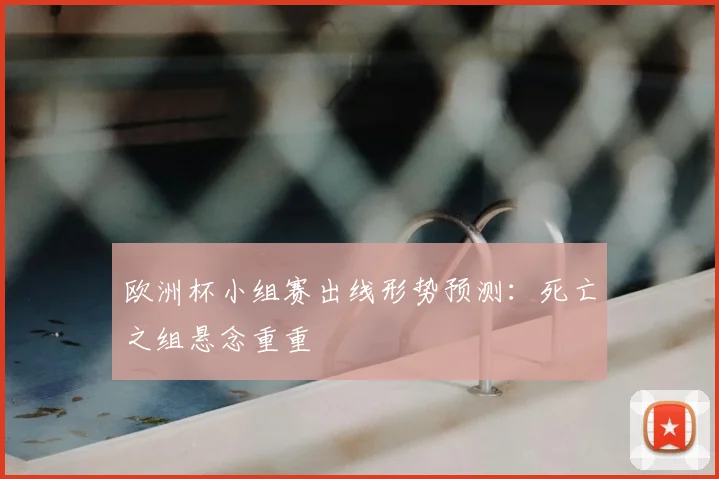 欧洲杯小组赛出线形势预测：死亡之组悬念重重