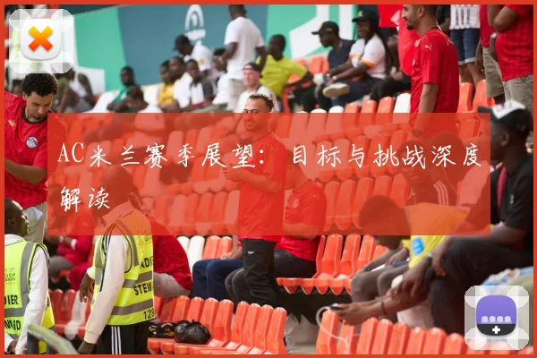 AC米兰赛季展望：目标与挑战深度解读